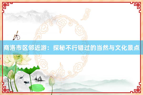 商洛市区邻近游：探秘不行错过的当然与文化景点